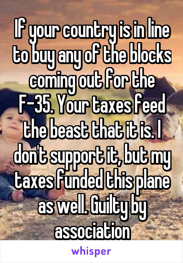 If your country is in line to buy any of the blocks coming out for the F-35. Your taxes feed the beast that it is. I don't support it, but my taxes funded this plane as well. Guilty by association