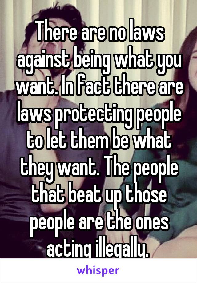 There are no laws against being what you want. In fact there are laws protecting people to let them be what they want. The people that beat up those people are the ones acting illegally. 