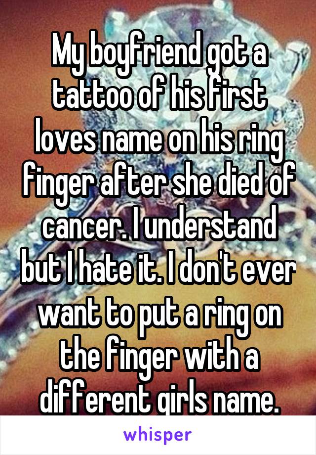 My boyfriend got a tattoo of his first loves name on his ring finger after she died of cancer. I understand but I hate it. I don't ever want to put a ring on the finger with a different girls name.