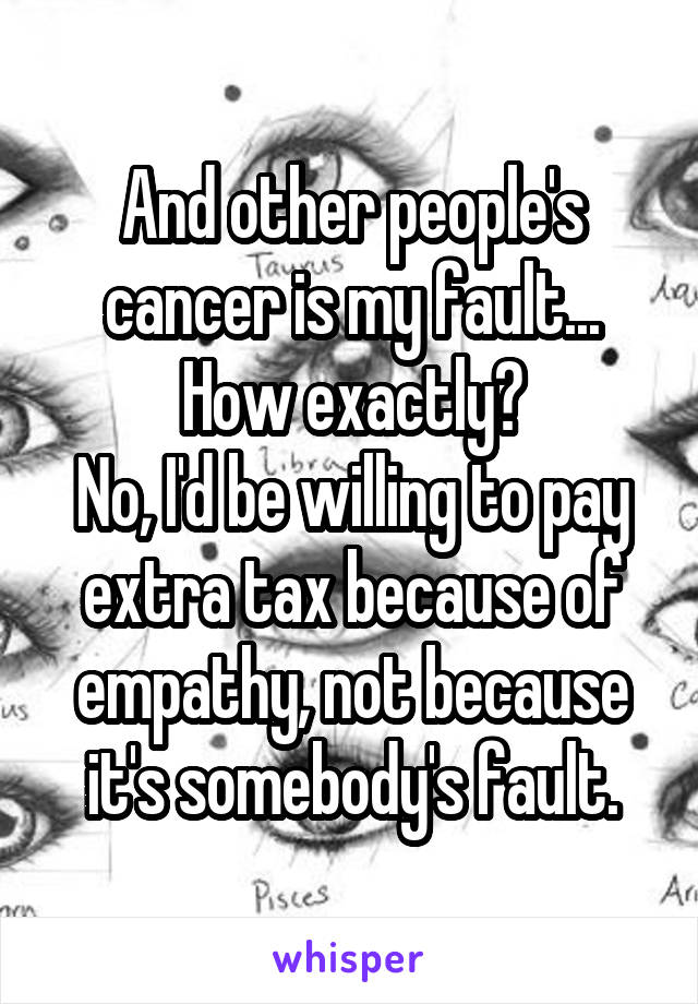 And other people's cancer is my fault... How exactly?
No, I'd be willing to pay extra tax because of empathy, not because it's somebody's fault.