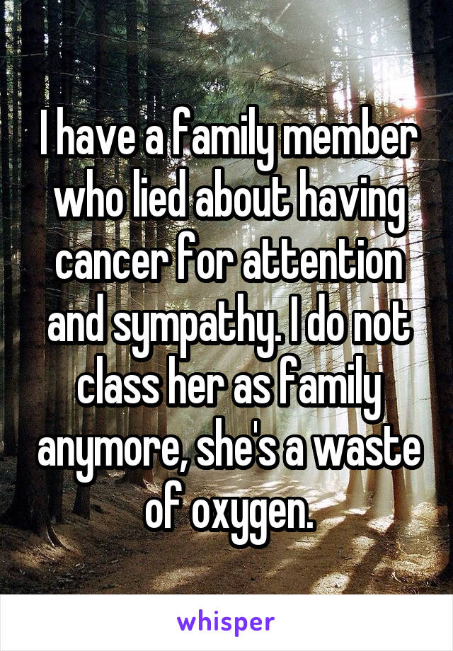 I have a family member who lied about having cancer for attention and sympathy. I do not class her as family anymore, she's a waste of oxygen.
