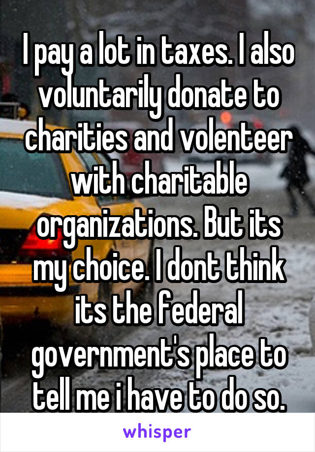 I pay a lot in taxes. I also voluntarily donate to charities and volenteer with charitable organizations. But its my choice. I dont think its the federal government's place to tell me i have to do so.