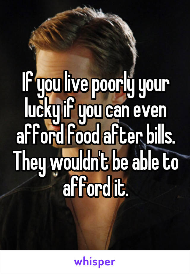 If you live poorly your lucky if you can even afford food after bills. They wouldn't be able to afford it.