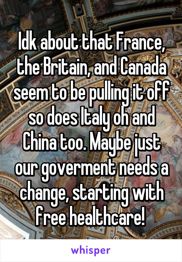 Idk about that France, the Britain, and Canada seem to be pulling it off so does Italy oh and China too. Maybe just our goverment needs a change, starting with free healthcare! 