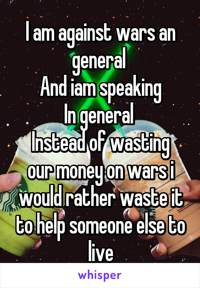 I am against wars an general 
And iam speaking
In general 
Instead of wasting our money on wars i would rather waste it to help someone else to live