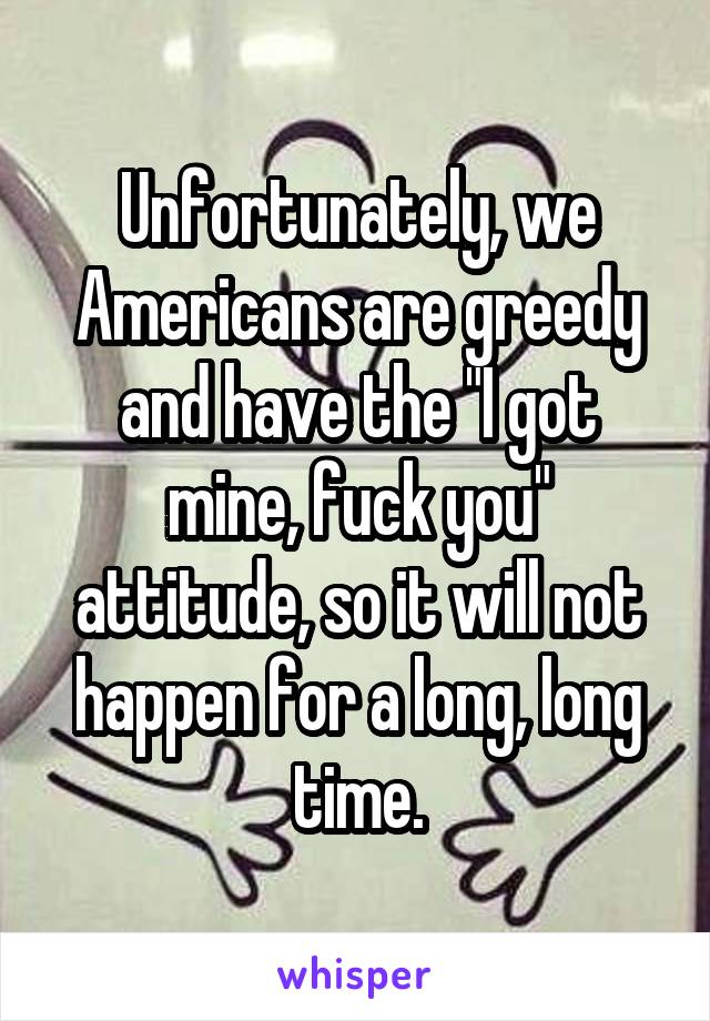 Unfortunately, we Americans are greedy and have the "I got mine, fuck you" attitude, so it will not happen for a long, long time.