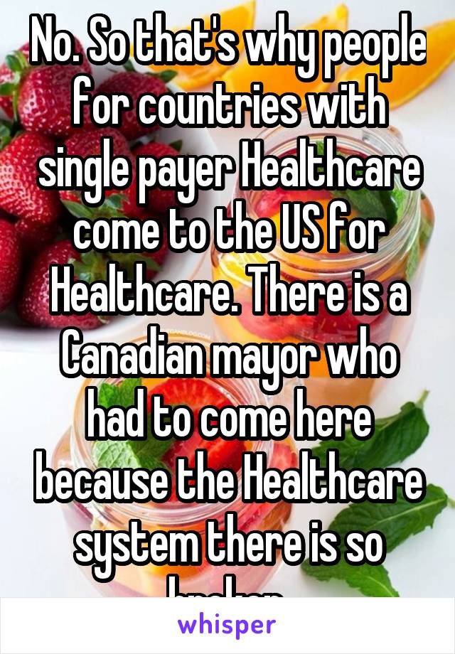 No. So that's why people for countries with single payer Healthcare come to the US for Healthcare. There is a Canadian mayor who had to come here because the Healthcare system there is so broken.