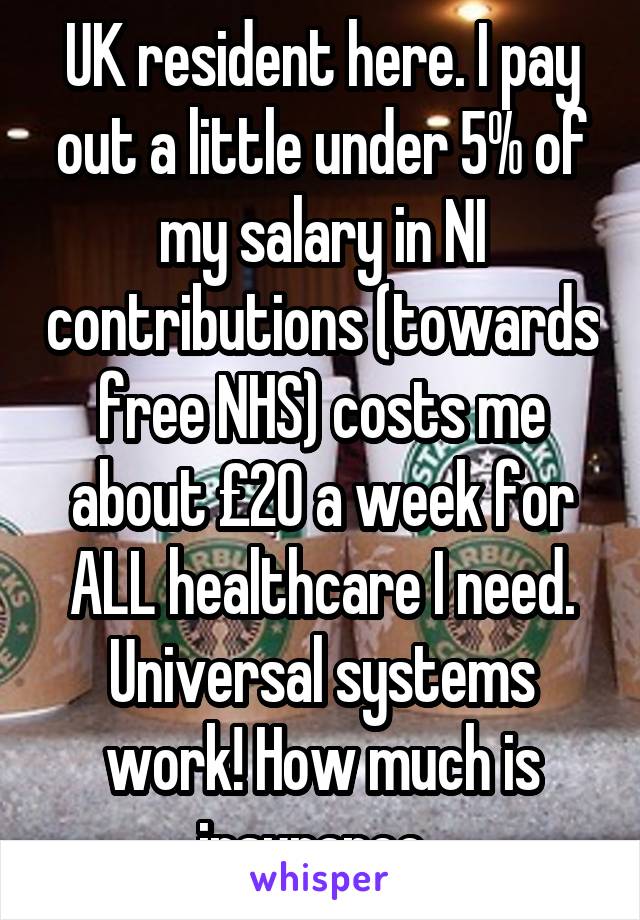 UK resident here. I pay out a little under 5% of my salary in NI contributions (towards free NHS) costs me about £20 a week for ALL healthcare I need. Universal systems work! How much is insurance. 