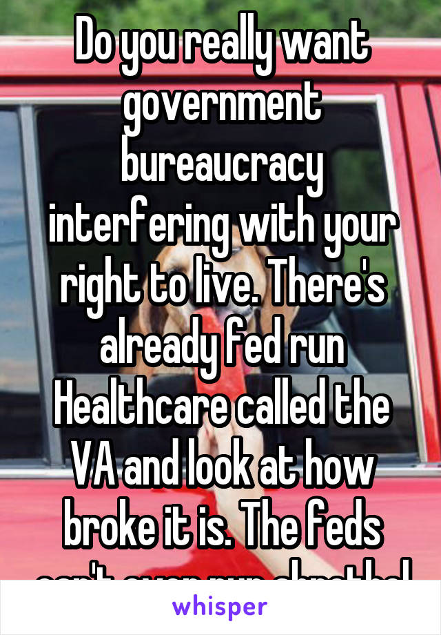 Do you really want government bureaucracy interfering with your right to live. There's already fed run Healthcare called the VA and look at how broke it is. The feds can't even run abrothel