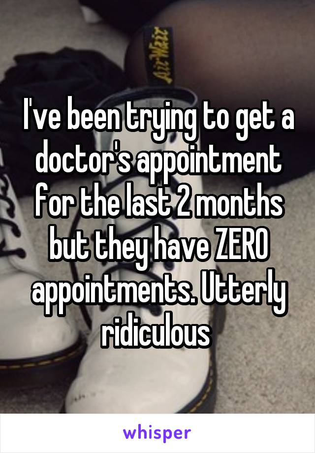 I've been trying to get a doctor's appointment for the last 2 months but they have ZERO appointments. Utterly ridiculous 