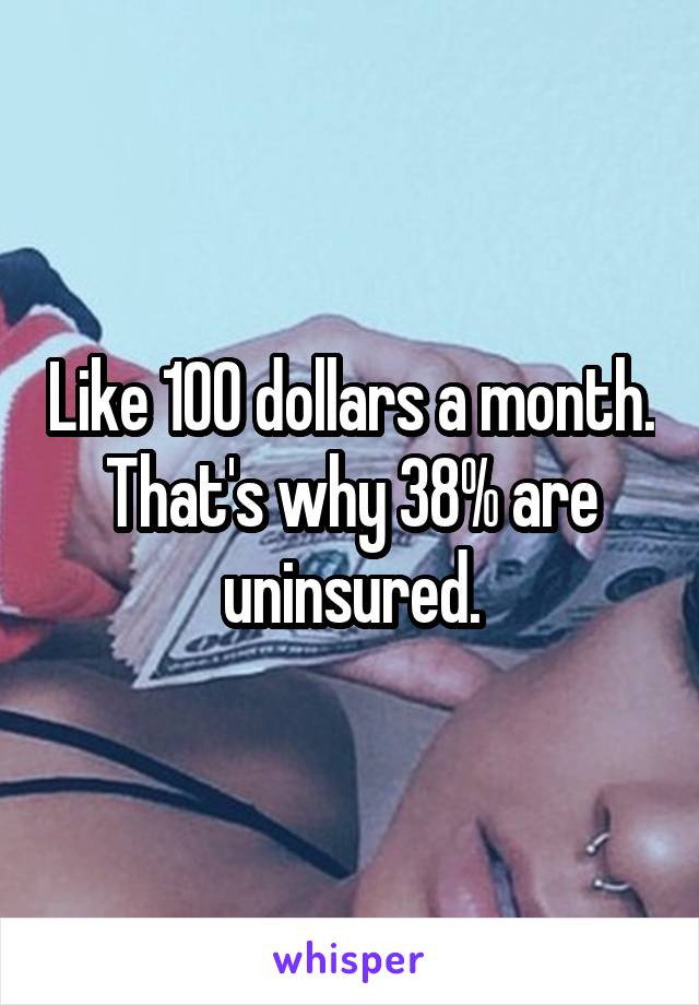 Like 100 dollars a month. That's why 38% are uninsured.