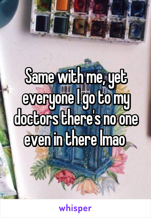 Same with me, yet everyone I go to my doctors there's no one even in there lmao 