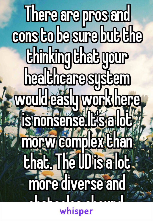 There are pros and cons to be sure but the thinking that your healthcare system would easly work here is nonsense.It's a lot morw complex than that. The UD is a lot more diverse and obstacles abound.