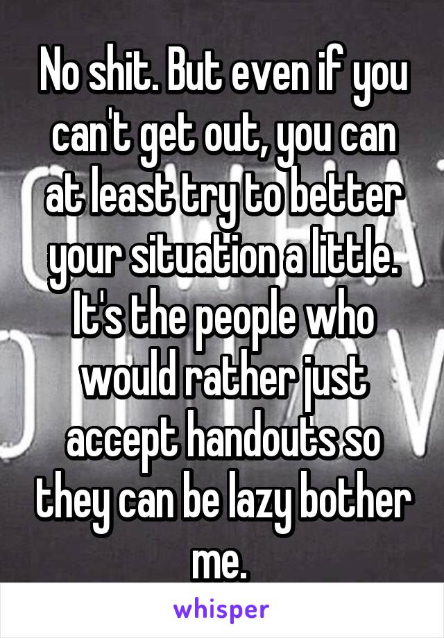 No shit. But even if you can't get out, you can at least try to better your situation a little. It's the people who would rather just accept handouts so they can be lazy bother me. 