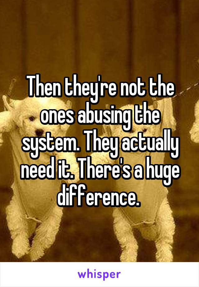 Then they're not the ones abusing the system. They actually need it. There's a huge difference. 