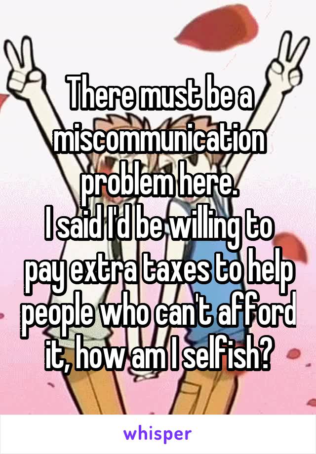 There must be a miscommunication problem here.
I said I'd be willing to pay extra taxes to help people who can't afford it, how am I selfish?