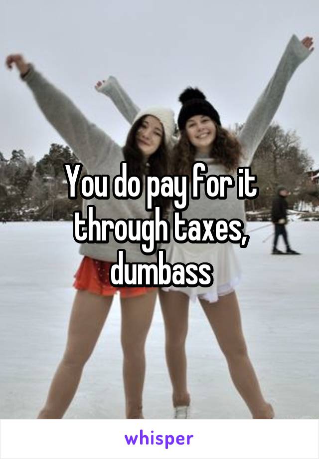 You do pay for it through taxes, dumbass