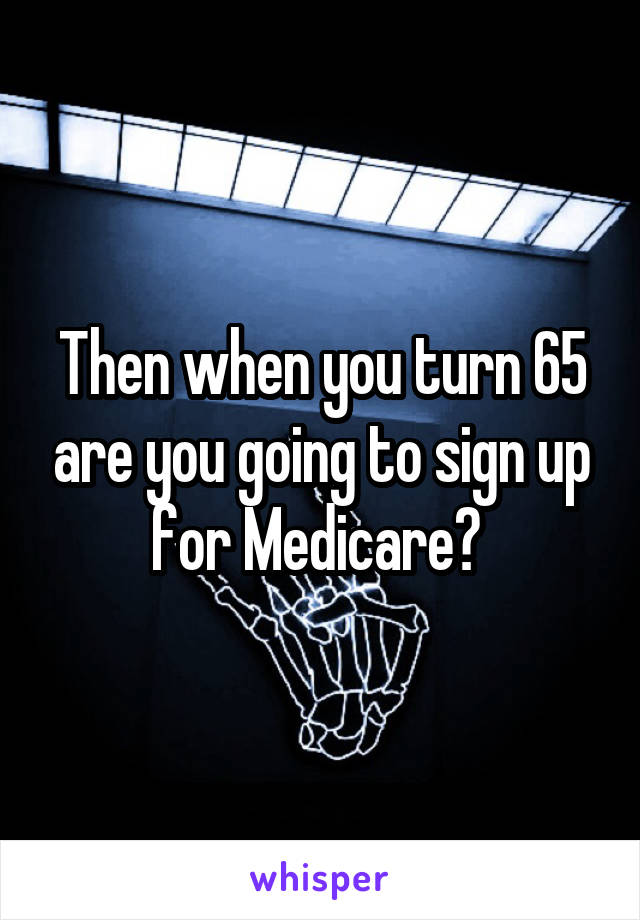 Then when you turn 65 are you going to sign up for Medicare? 