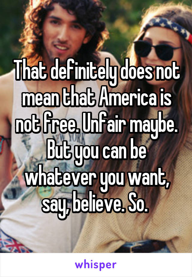 That definitely does not mean that America is not free. Unfair maybe. But you can be whatever you want, say, believe. So. 