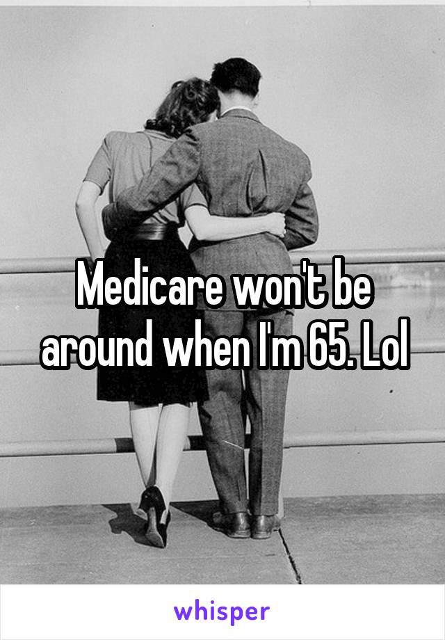 Medicare won't be around when I'm 65. Lol