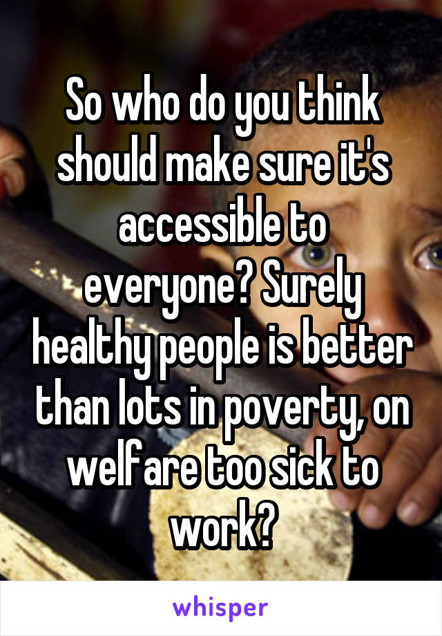 So who do you think should make sure it's accessible to everyone? Surely healthy people is better than lots in poverty, on welfare too sick to work?