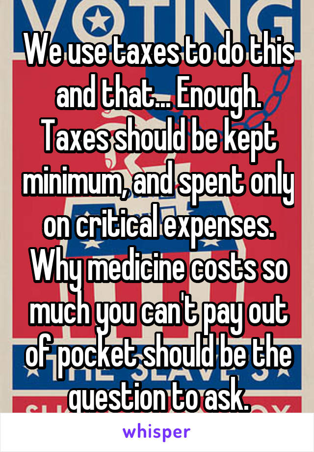 We use taxes to do this and that... Enough. Taxes should be kept minimum, and spent only on critical expenses. Why medicine costs so much you can't pay out of pocket should be the question to ask.