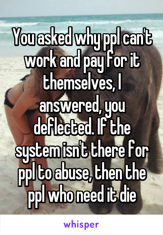 You asked why ppl can't work and pay for it themselves, I answered, you deflected. If the system isn't there for ppl to abuse, then the ppl who need it die