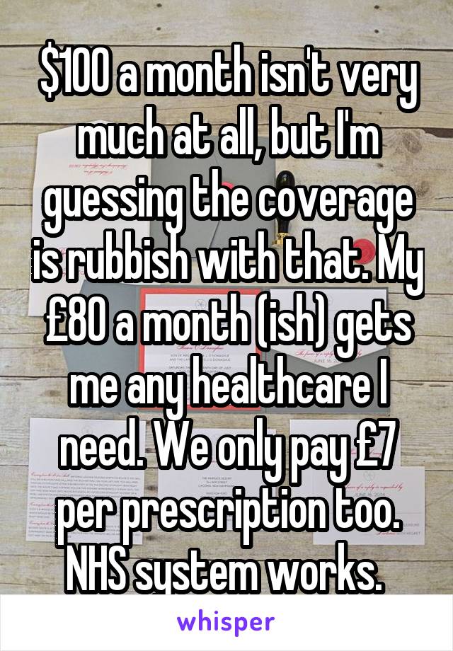 $100 a month isn't very much at all, but I'm guessing the coverage is rubbish with that. My £80 a month (ish) gets me any healthcare I need. We only pay £7 per prescription too. NHS system works. 