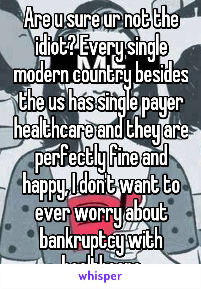 Are u sure ur not the idiot? Every single modern country besides the us has single payer healthcare and they are perfectly fine and happy, I don't want to ever worry about bankruptcy with healthcare