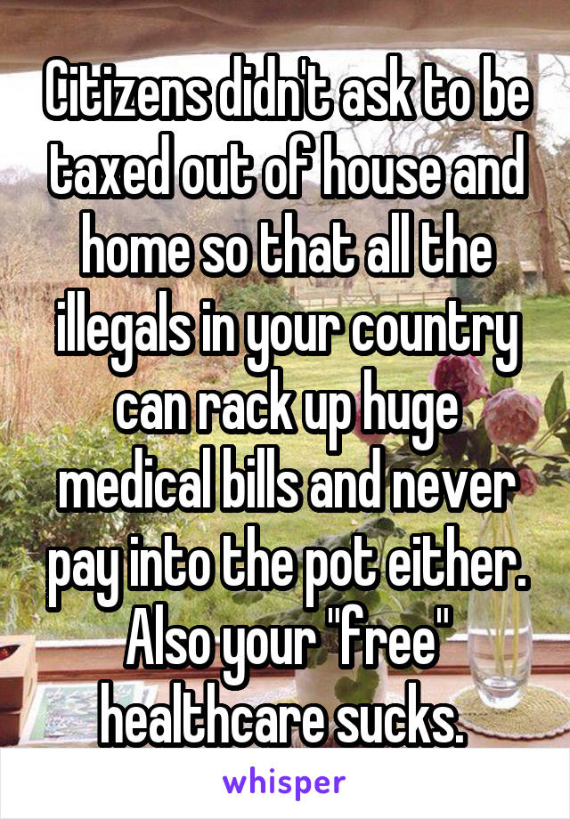 Citizens didn't ask to be taxed out of house and home so that all the illegals in your country can rack up huge medical bills and never pay into the pot either. Also your "free" healthcare sucks. 