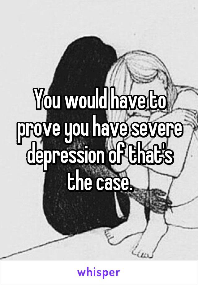 You would have to prove you have severe depression of that's the case.