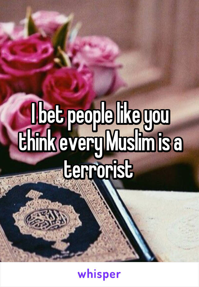 I bet people like you think every Muslim is a terrorist 