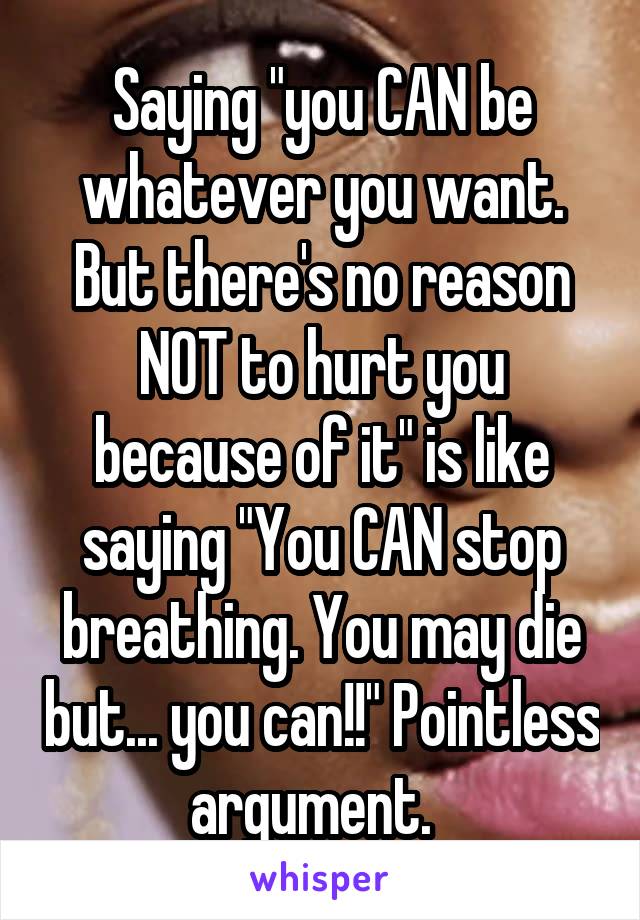 Saying "you CAN be whatever you want. But there's no reason NOT to hurt you because of it" is like saying "You CAN stop breathing. You may die but... you can!!" Pointless argument.  