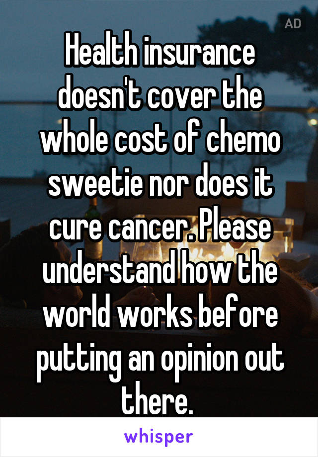 Health insurance doesn't cover the whole cost of chemo sweetie nor does it cure cancer. Please understand how the world works before putting an opinion out there. 