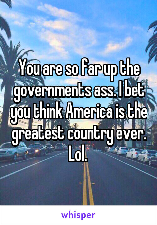 You are so far up the governments ass. I bet you think America is the greatest country ever. Lol. 