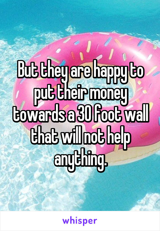 But they are happy to put their money towards a 30 foot wall that will not help anything.