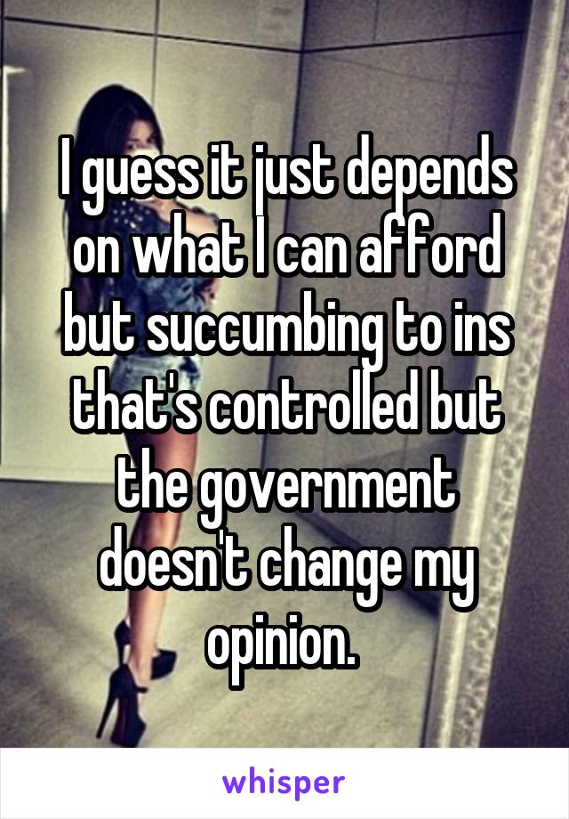 I guess it just depends on what I can afford but succumbing to ins that's controlled but the government doesn't change my opinion. 