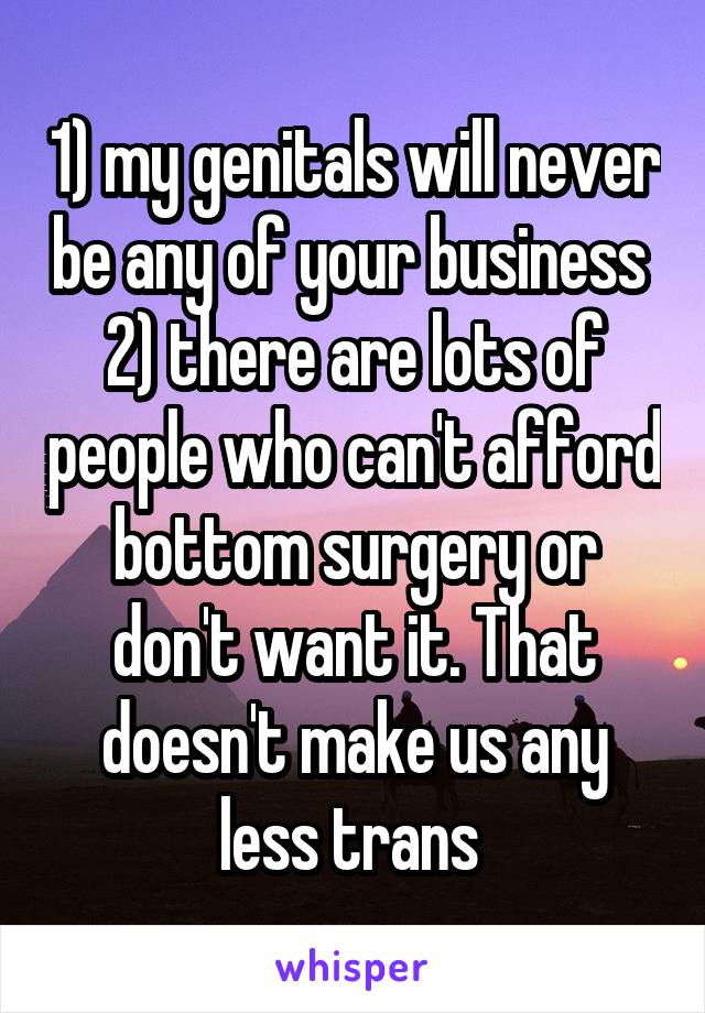 1) my genitals will never be any of your business 
2) there are lots of people who can't afford bottom surgery or don't want it. That doesn't make us any less trans 