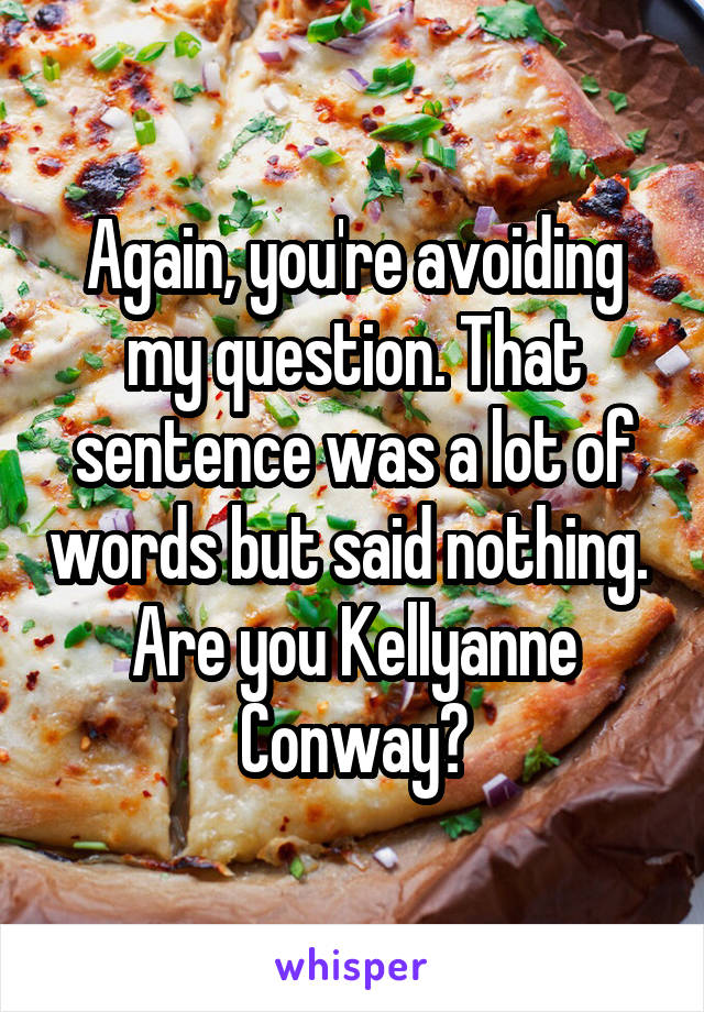 Again, you're avoiding my question. That sentence was a lot of words but said nothing. 
Are you Kellyanne Conway?