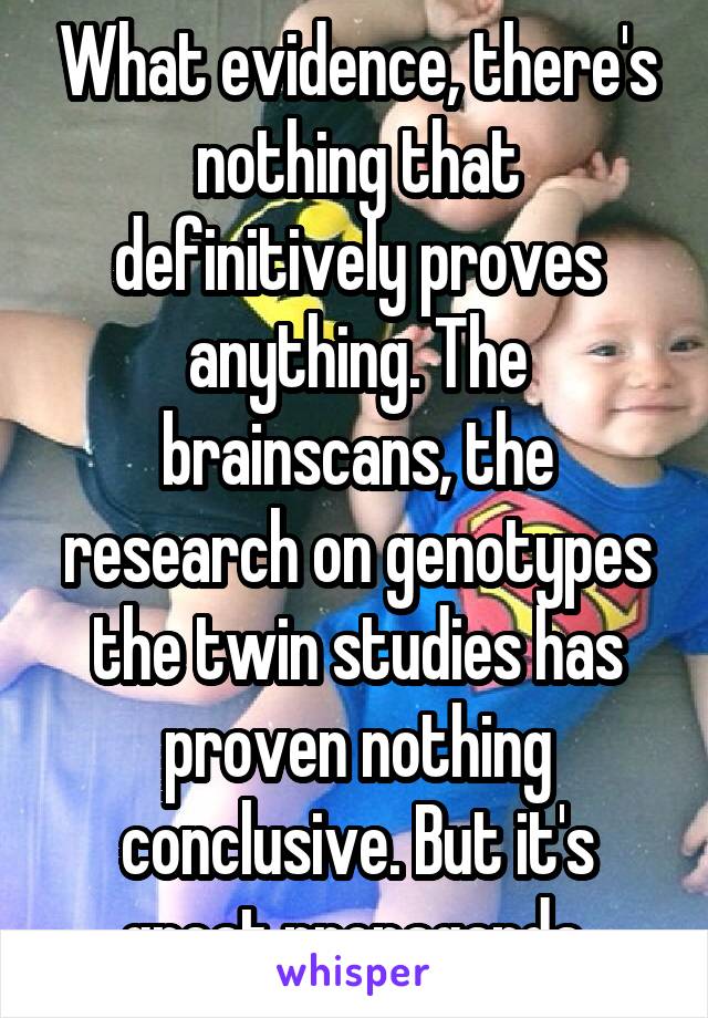 What evidence, there's nothing that definitively proves anything. The brainscans, the research on genotypes the twin studies has proven nothing conclusive. But it's great propaganda 