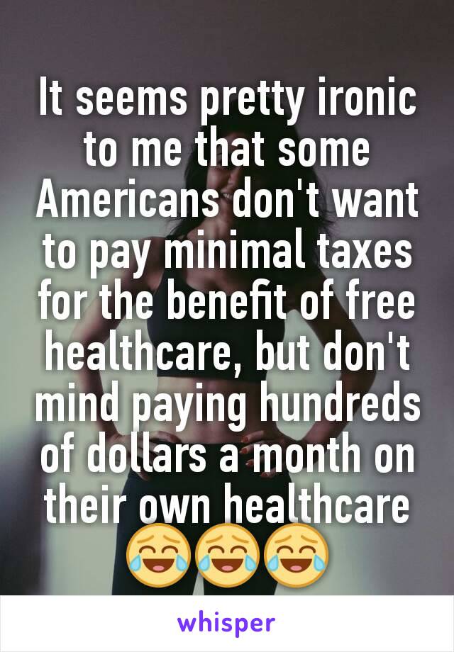 It seems pretty ironic to me that some Americans don't want to pay minimal taxes for the benefit of free healthcare, but don't mind paying hundreds of dollars a month on their own healthcare 😂😂😂
