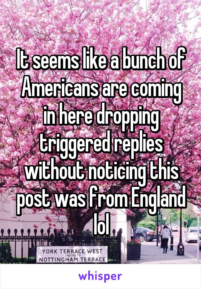 It seems like a bunch of Americans are coming in here dropping triggered replies without noticing this post was from England lol