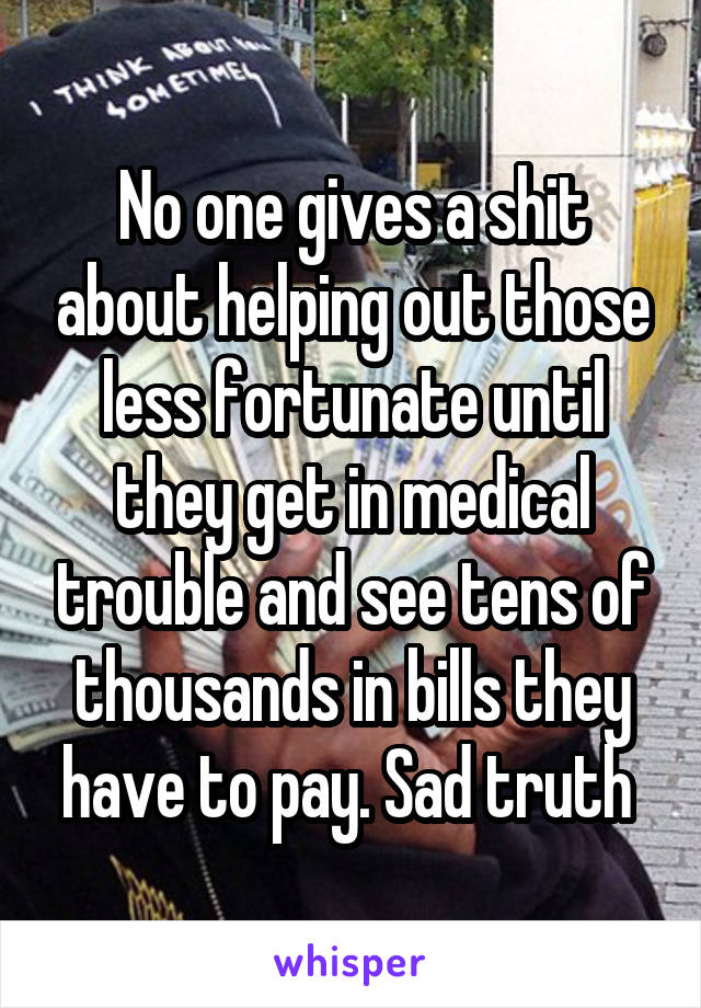 No one gives a shit about helping out those less fortunate until they get in medical trouble and see tens of thousands in bills they have to pay. Sad truth 