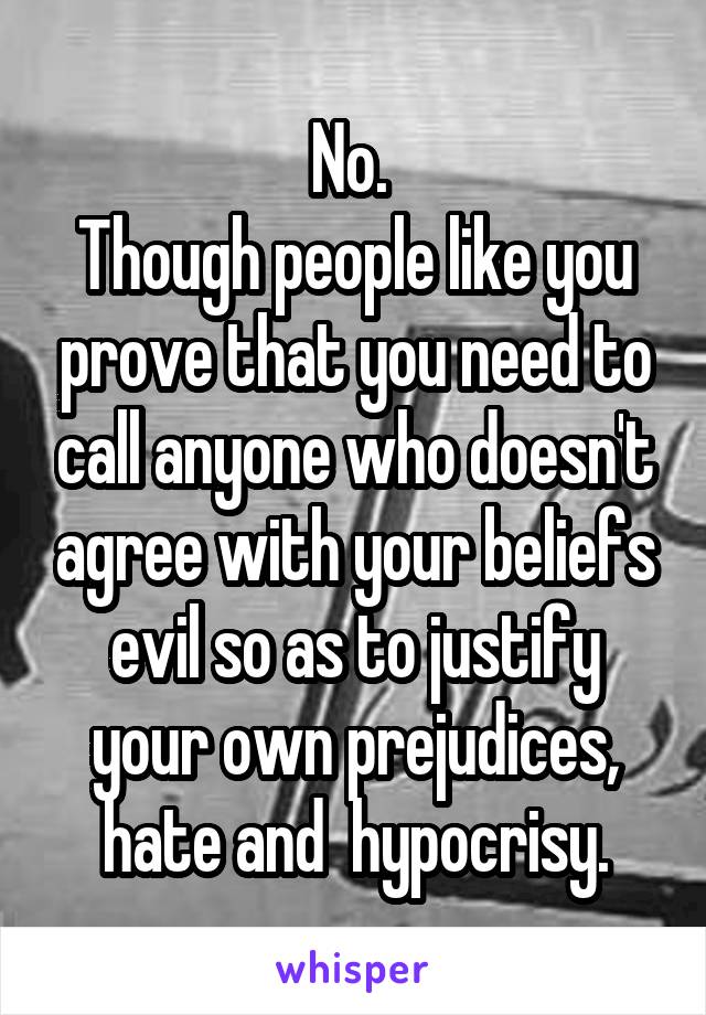 No. 
Though people like you prove that you need to call anyone who doesn't agree with your beliefs evil so as to justify your own prejudices, hate and  hypocrisy.