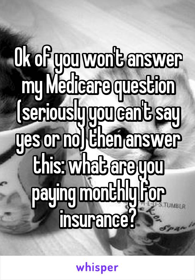 Ok of you won't answer my Medicare question (seriously you can't say yes or no) then answer this: what are you paying monthly for insurance?