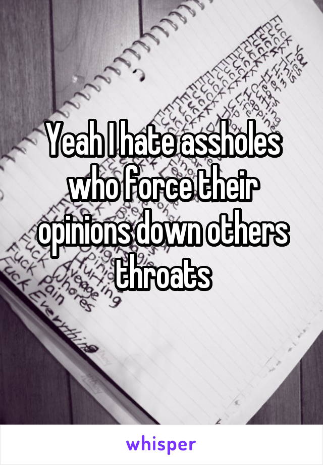 Yeah I hate assholes who force their opinions down others throats
