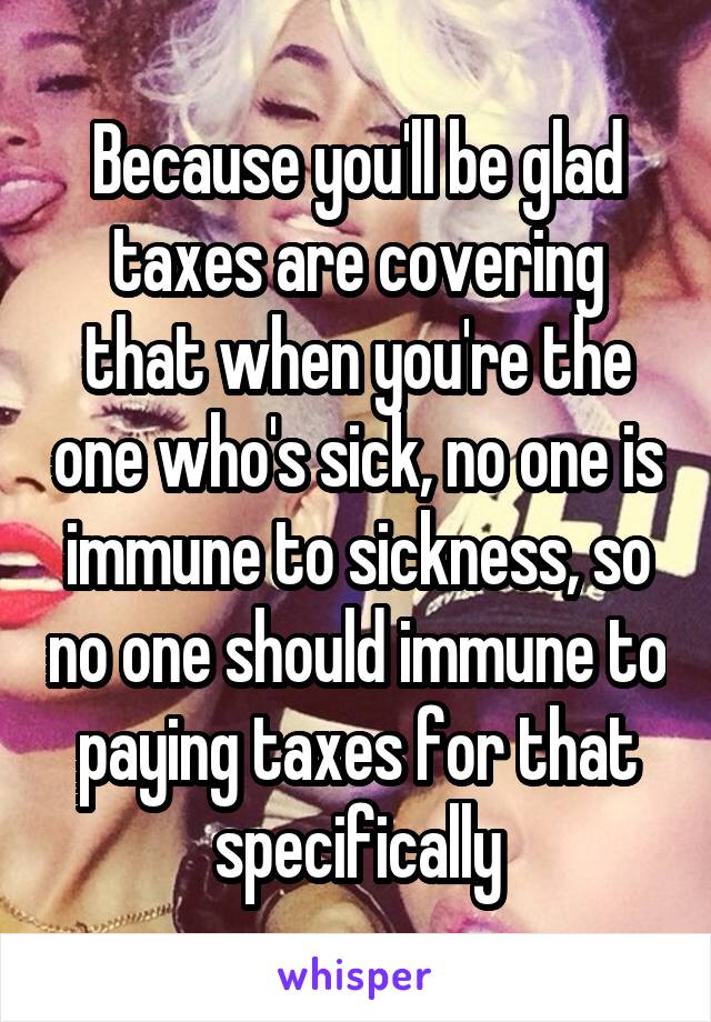 Because you'll be glad taxes are covering that when you're the one who's sick, no one is immune to sickness, so no one should immune to paying taxes for that specifically