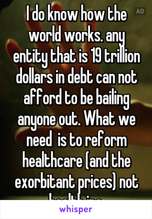 I do know how the world works. any entity that is 19 trillion dollars in debt can not afford to be bailing anyone out. What we need  is to reform healthcare (and the exorbitant prices) not health ins.