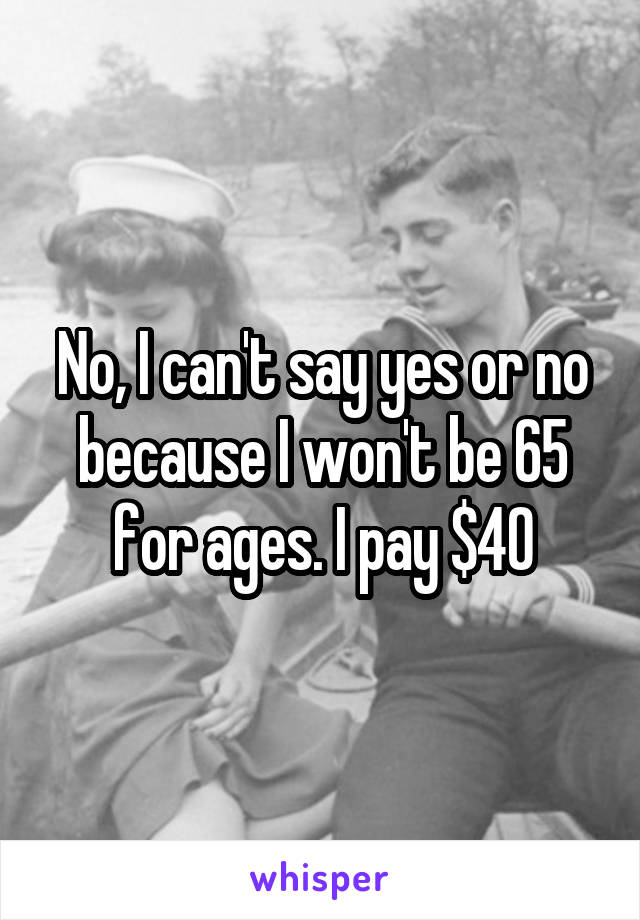 No, I can't say yes or no because I won't be 65 for ages. I pay $40