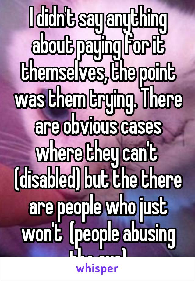 I didn't say anything about paying for it themselves, the point was them trying. There are obvious cases where they can't  (disabled) but the there are people who just won't  (people abusing the sys)